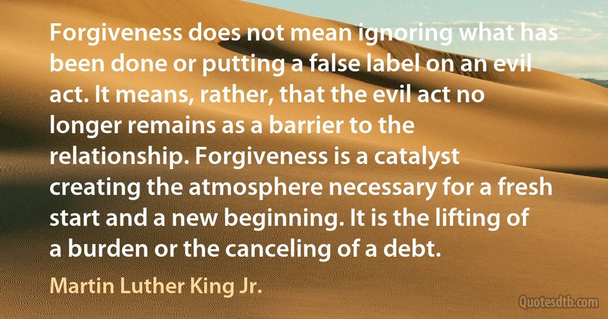 Forgiveness does not mean ignoring what has been done or putting a false label on an evil act. It means, rather, that the evil act no longer remains as a barrier to the relationship. Forgiveness is a catalyst creating the atmosphere necessary for a fresh start and a new beginning. It is the lifting of a burden or the canceling of a debt. (Martin Luther King Jr.)