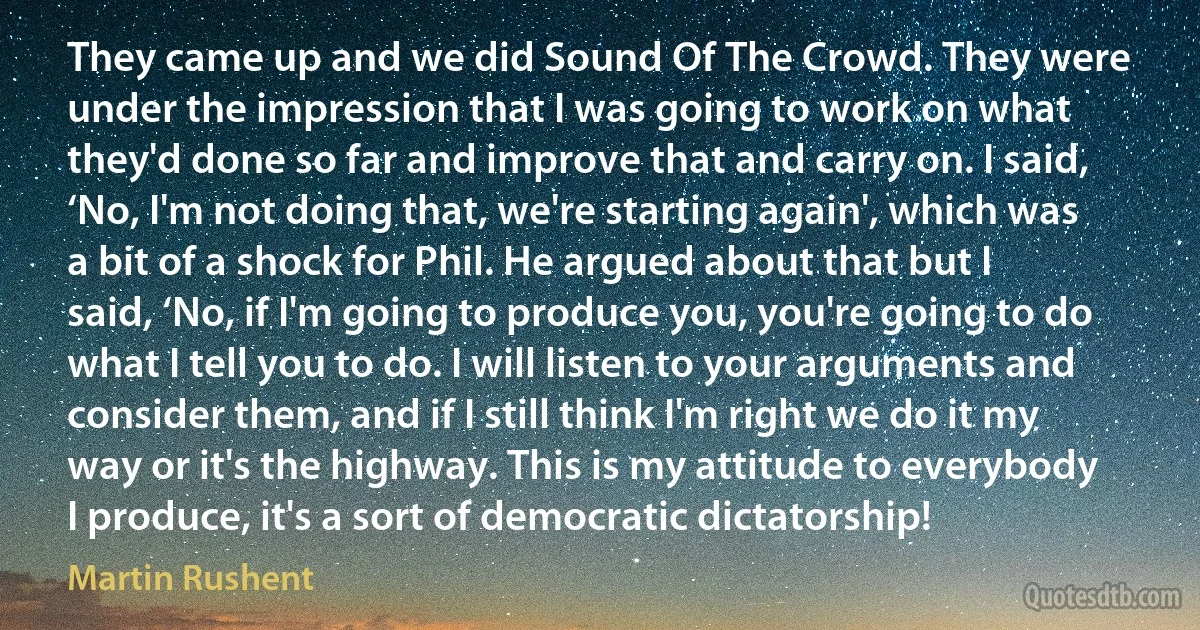 They came up and we did Sound Of The Crowd. They were under the impression that I was going to work on what they'd done so far and improve that and carry on. I said, ‘No, I'm not doing that, we're starting again', which was a bit of a shock for Phil. He argued about that but I said, ‘No, if I'm going to produce you, you're going to do what I tell you to do. I will listen to your arguments and consider them, and if I still think I'm right we do it my way or it's the highway. This is my attitude to everybody I produce, it's a sort of democratic dictatorship! (Martin Rushent)