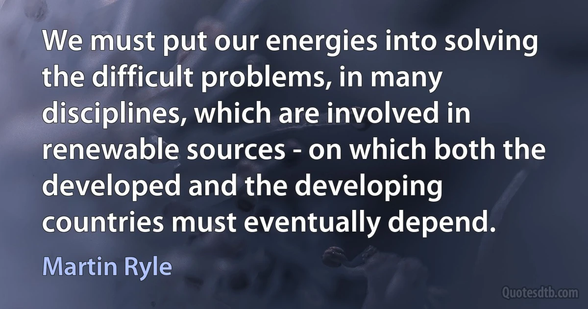 We must put our energies into solving the difficult problems, in many disciplines, which are involved in renewable sources - on which both the developed and the developing countries must eventually depend. (Martin Ryle)