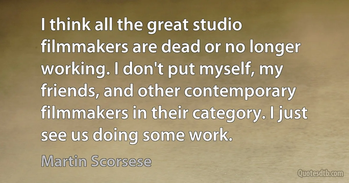 I think all the great studio filmmakers are dead or no longer working. I don't put myself, my friends, and other contemporary filmmakers in their category. I just see us doing some work. (Martin Scorsese)