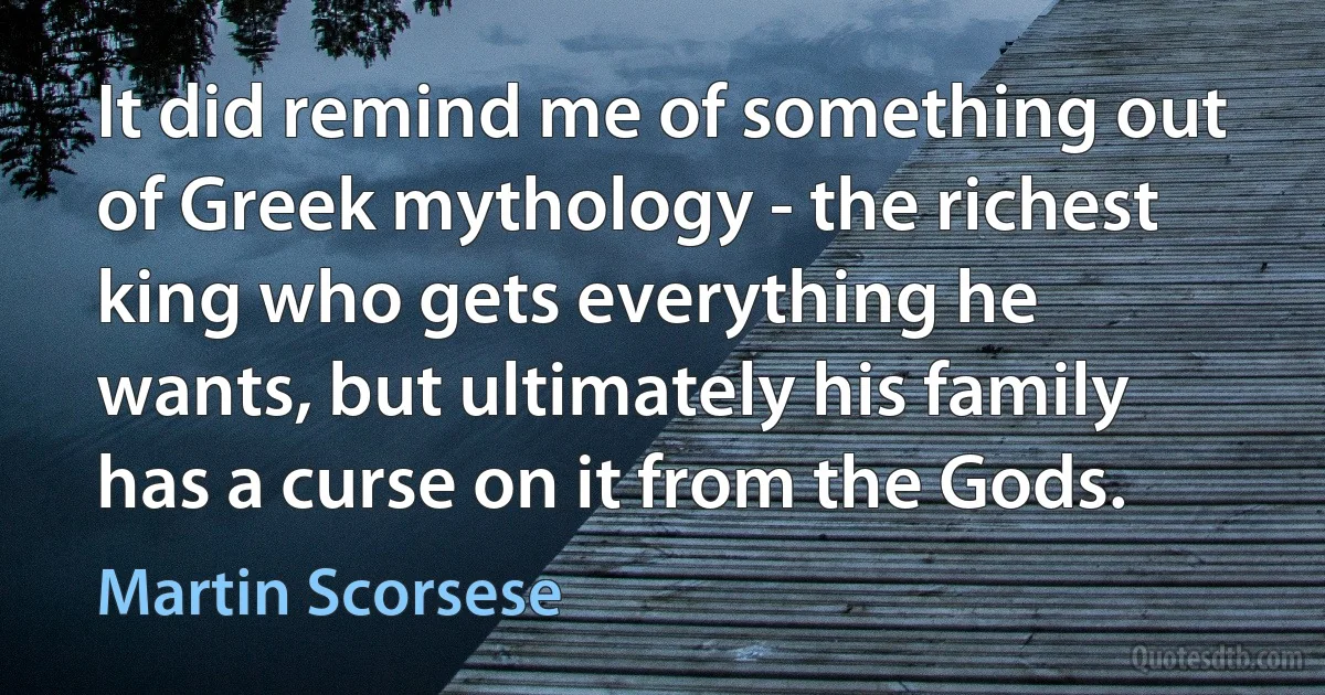 It did remind me of something out of Greek mythology - the richest king who gets everything he wants, but ultimately his family has a curse on it from the Gods. (Martin Scorsese)