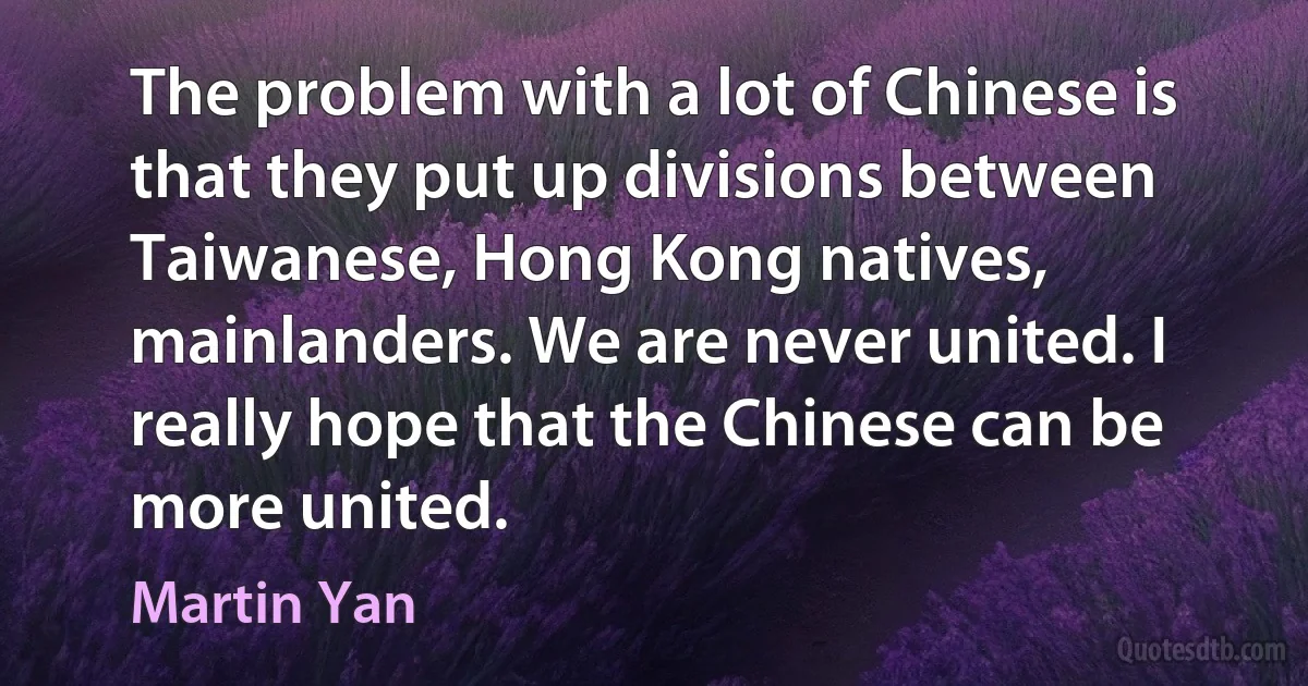 The problem with a lot of Chinese is that they put up divisions between Taiwanese, Hong Kong natives, mainlanders. We are never united. I really hope that the Chinese can be more united. (Martin Yan)