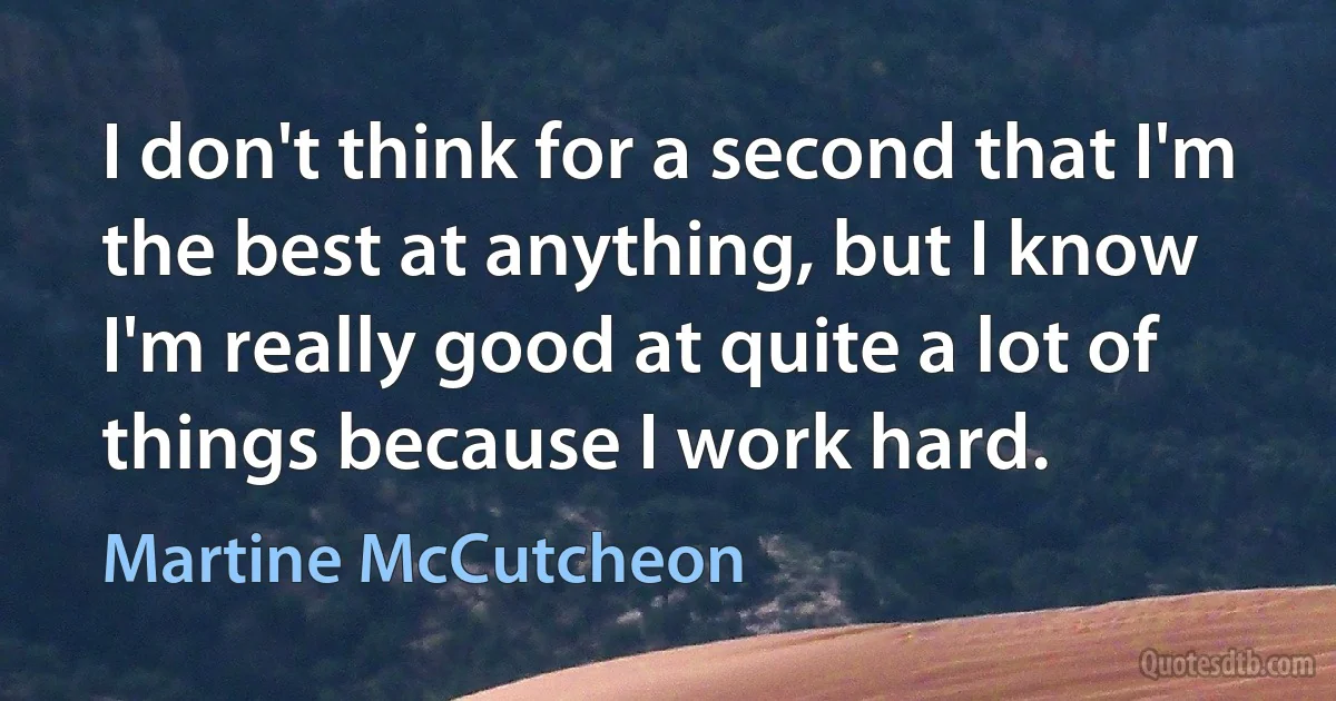 I don't think for a second that I'm the best at anything, but I know I'm really good at quite a lot of things because I work hard. (Martine McCutcheon)