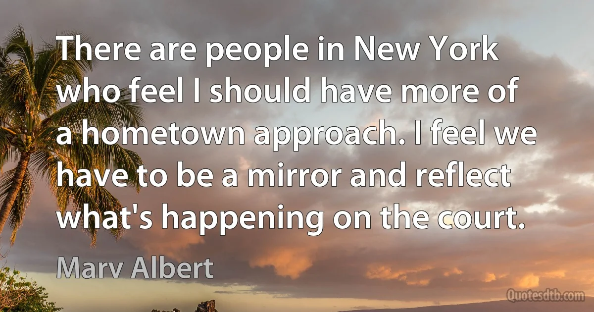 There are people in New York who feel I should have more of a hometown approach. I feel we have to be a mirror and reflect what's happening on the court. (Marv Albert)