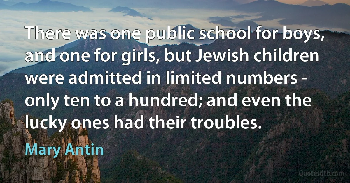 There was one public school for boys, and one for girls, but Jewish children were admitted in limited numbers - only ten to a hundred; and even the lucky ones had their troubles. (Mary Antin)