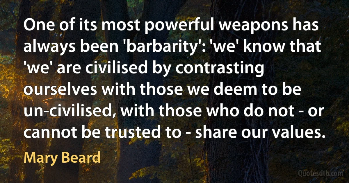 One of its most powerful weapons has always been 'barbarity': 'we' know that 'we' are civilised by contrasting ourselves with those we deem to be un-civilised, with those who do not - or cannot be trusted to - share our values. (Mary Beard)