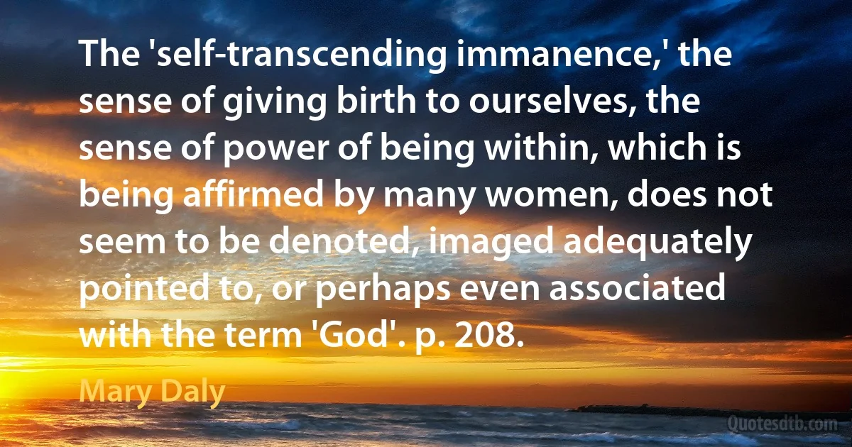 The 'self-transcending immanence,' the sense of giving birth to ourselves, the sense of power of being within, which is being affirmed by many women, does not seem to be denoted, imaged adequately pointed to, or perhaps even associated with the term 'God'. p. 208. (Mary Daly)