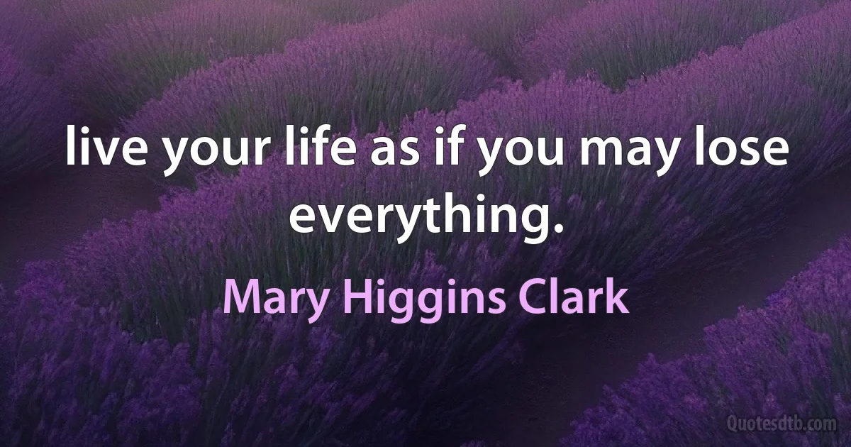 live your life as if you may lose everything. (Mary Higgins Clark)