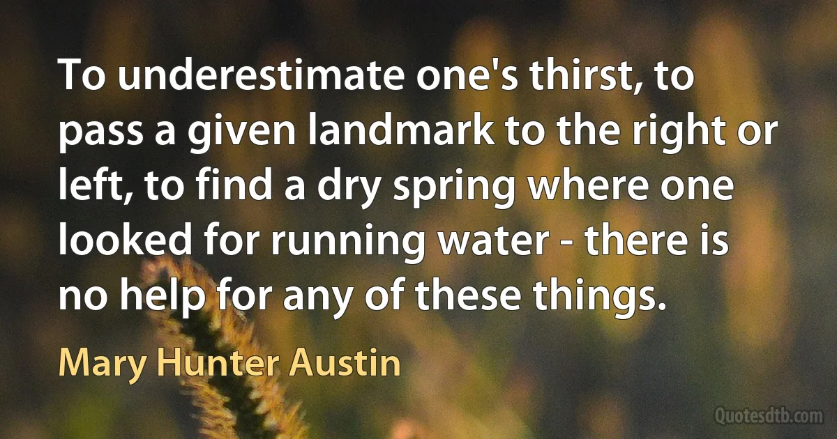 To underestimate one's thirst, to pass a given landmark to the right or left, to find a dry spring where one looked for running water - there is no help for any of these things. (Mary Hunter Austin)