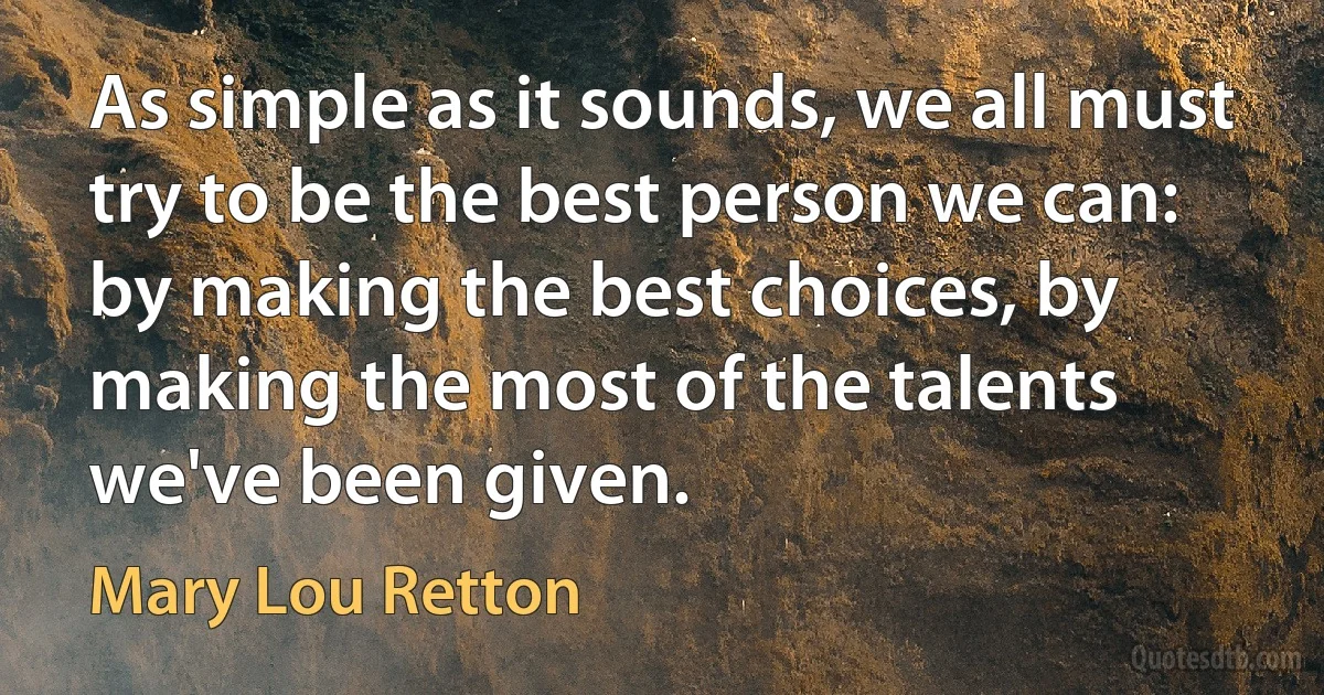 As simple as it sounds, we all must try to be the best person we can: by making the best choices, by making the most of the talents we've been given. (Mary Lou Retton)