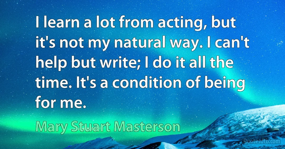 I learn a lot from acting, but it's not my natural way. I can't help but write; I do it all the time. It's a condition of being for me. (Mary Stuart Masterson)