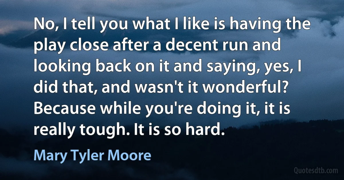 No, I tell you what I like is having the play close after a decent run and looking back on it and saying, yes, I did that, and wasn't it wonderful? Because while you're doing it, it is really tough. It is so hard. (Mary Tyler Moore)