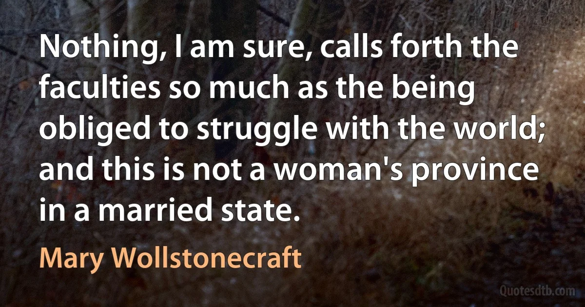 Nothing, I am sure, calls forth the faculties so much as the being obliged to struggle with the world; and this is not a woman's province in a married state. (Mary Wollstonecraft)