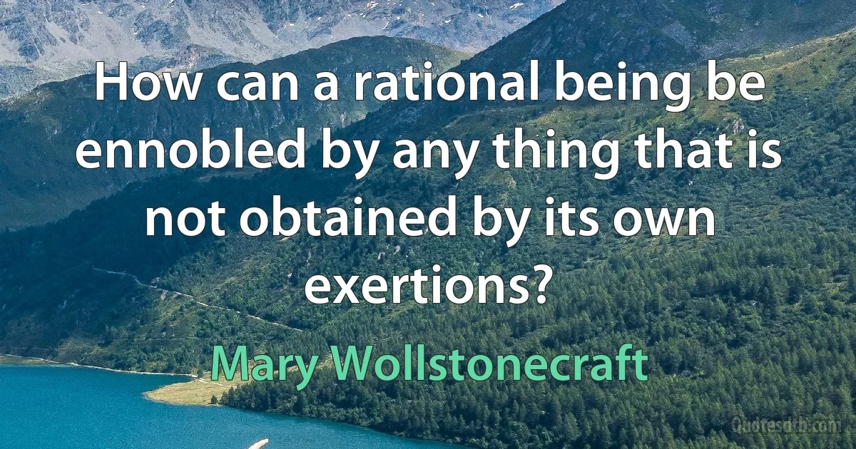 How can a rational being be ennobled by any thing that is not obtained by its own exertions? (Mary Wollstonecraft)