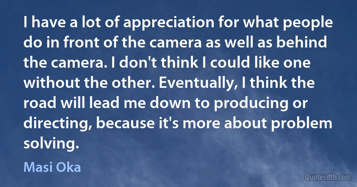 I have a lot of appreciation for what people do in front of the camera as well as behind the camera. I don't think I could like one without the other. Eventually, I think the road will lead me down to producing or directing, because it's more about problem solving. (Masi Oka)