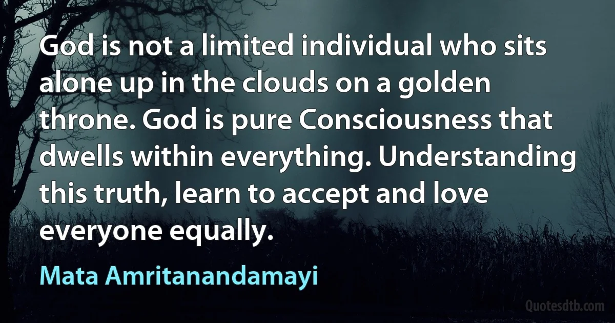 God is not a limited individual who sits alone up in the clouds on a golden throne. God is pure Consciousness that dwells within everything. Understanding this truth, learn to accept and love everyone equally. (Mata Amritanandamayi)