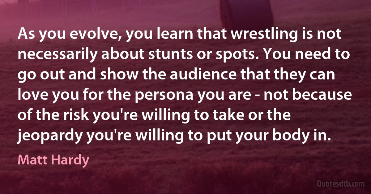 As you evolve, you learn that wrestling is not necessarily about stunts or spots. You need to go out and show the audience that they can love you for the persona you are - not because of the risk you're willing to take or the jeopardy you're willing to put your body in. (Matt Hardy)