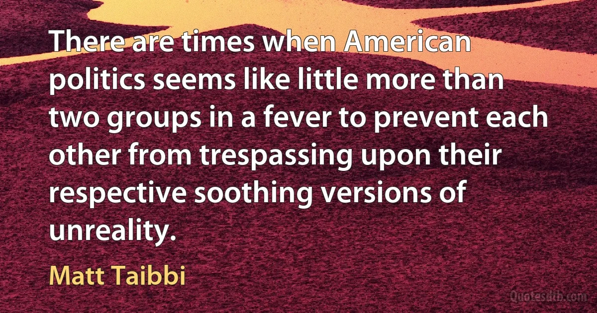 There are times when American politics seems like little more than two groups in a fever to prevent each other from trespassing upon their respective soothing versions of unreality. (Matt Taibbi)