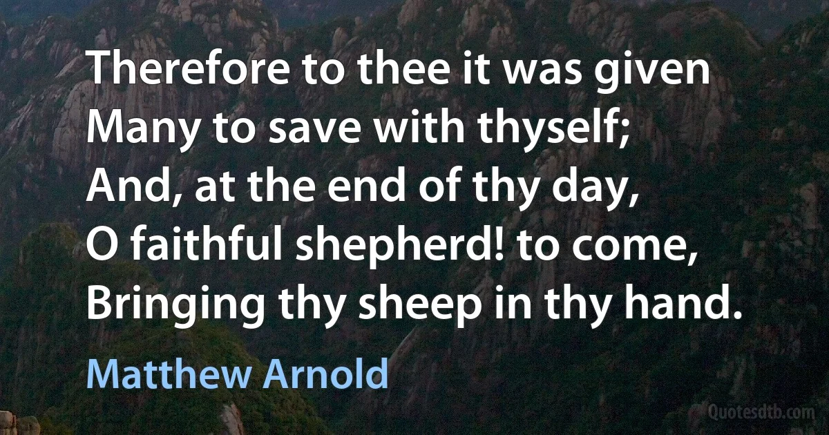 Therefore to thee it was given
Many to save with thyself;
And, at the end of thy day,
O faithful shepherd! to come,
Bringing thy sheep in thy hand. (Matthew Arnold)