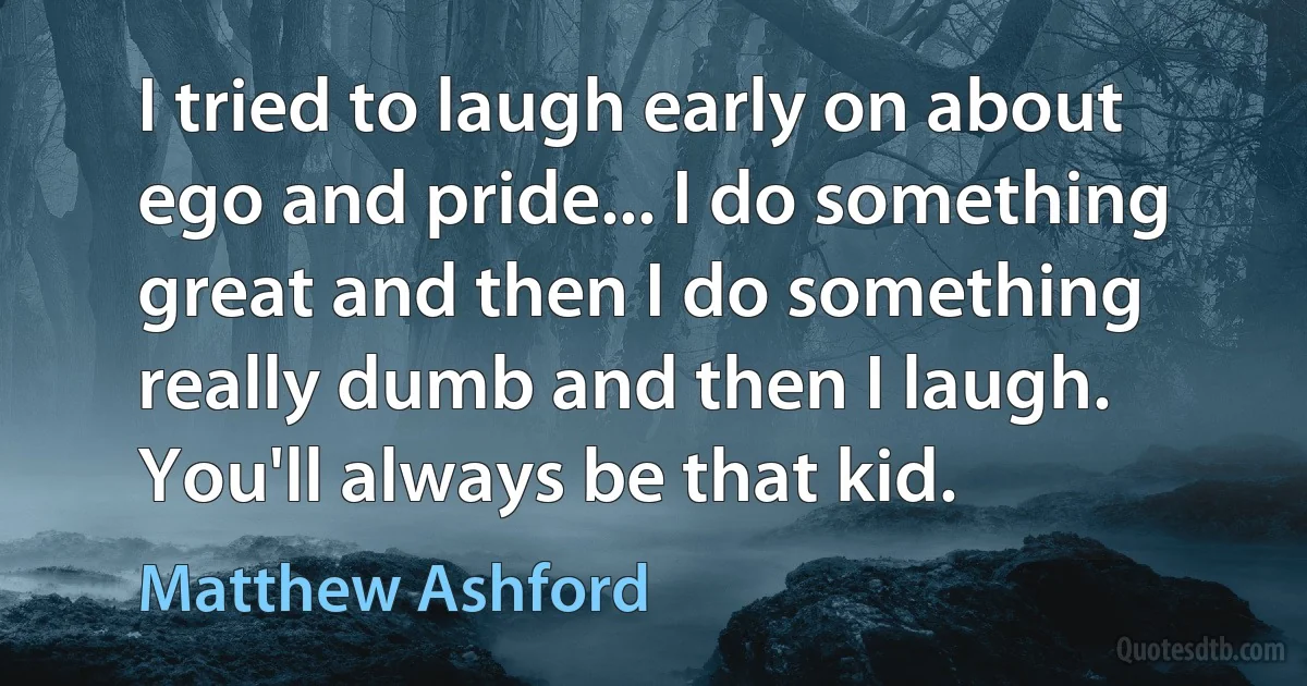 I tried to laugh early on about ego and pride... I do something great and then I do something really dumb and then I laugh. You'll always be that kid. (Matthew Ashford)