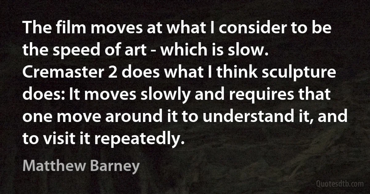 The film moves at what I consider to be the speed of art - which is slow. Cremaster 2 does what I think sculpture does: It moves slowly and requires that one move around it to understand it, and to visit it repeatedly. (Matthew Barney)