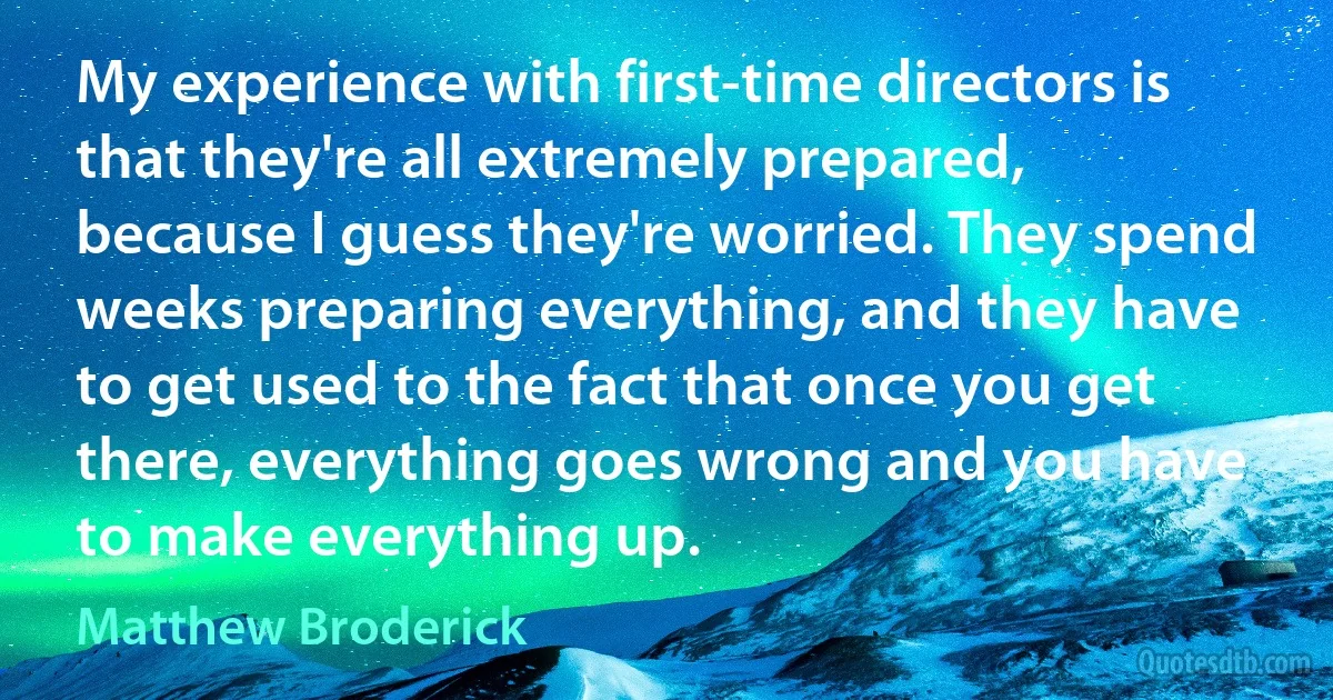 My experience with first-time directors is that they're all extremely prepared, because I guess they're worried. They spend weeks preparing everything, and they have to get used to the fact that once you get there, everything goes wrong and you have to make everything up. (Matthew Broderick)