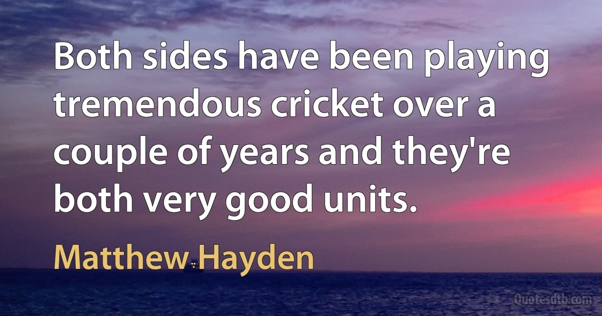 Both sides have been playing tremendous cricket over a couple of years and they're both very good units. (Matthew Hayden)