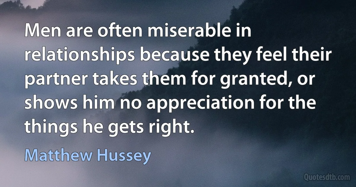 Men are often miserable in relationships because they feel their partner takes them for granted, or shows him no appreciation for the things he gets right. (Matthew Hussey)