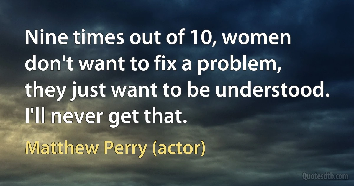 Nine times out of 10, women don't want to fix a problem, they just want to be understood. I'll never get that. (Matthew Perry (actor))