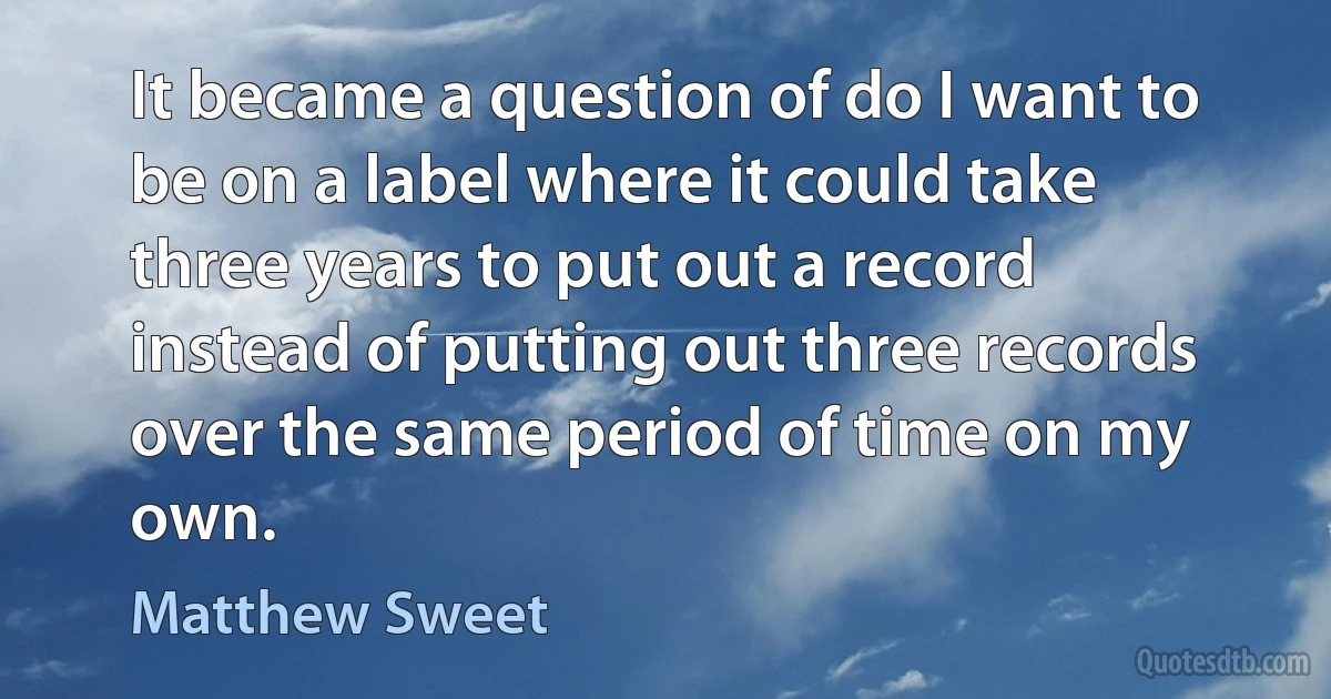 It became a question of do I want to be on a label where it could take three years to put out a record instead of putting out three records over the same period of time on my own. (Matthew Sweet)