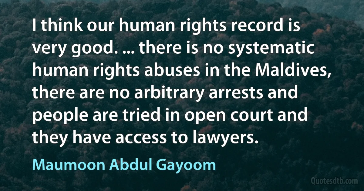 I think our human rights record is very good. ... there is no systematic human rights abuses in the Maldives, there are no arbitrary arrests and people are tried in open court and they have access to lawyers. (Maumoon Abdul Gayoom)