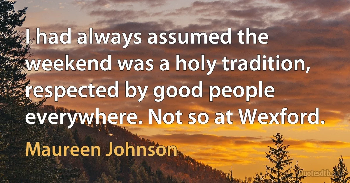 I had always assumed the weekend was a holy tradition, respected by good people everywhere. Not so at Wexford. (Maureen Johnson)