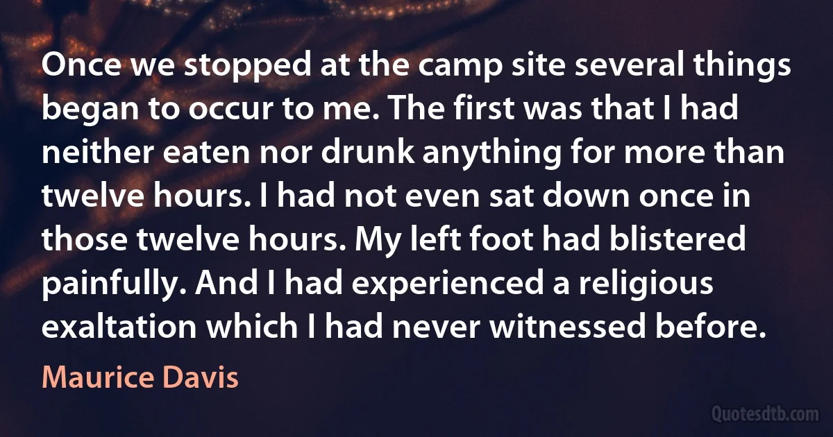 Once we stopped at the camp site several things began to occur to me. The first was that I had neither eaten nor drunk anything for more than twelve hours. I had not even sat down once in those twelve hours. My left foot had blistered painfully. And I had experienced a religious exaltation which I had never witnessed before. (Maurice Davis)