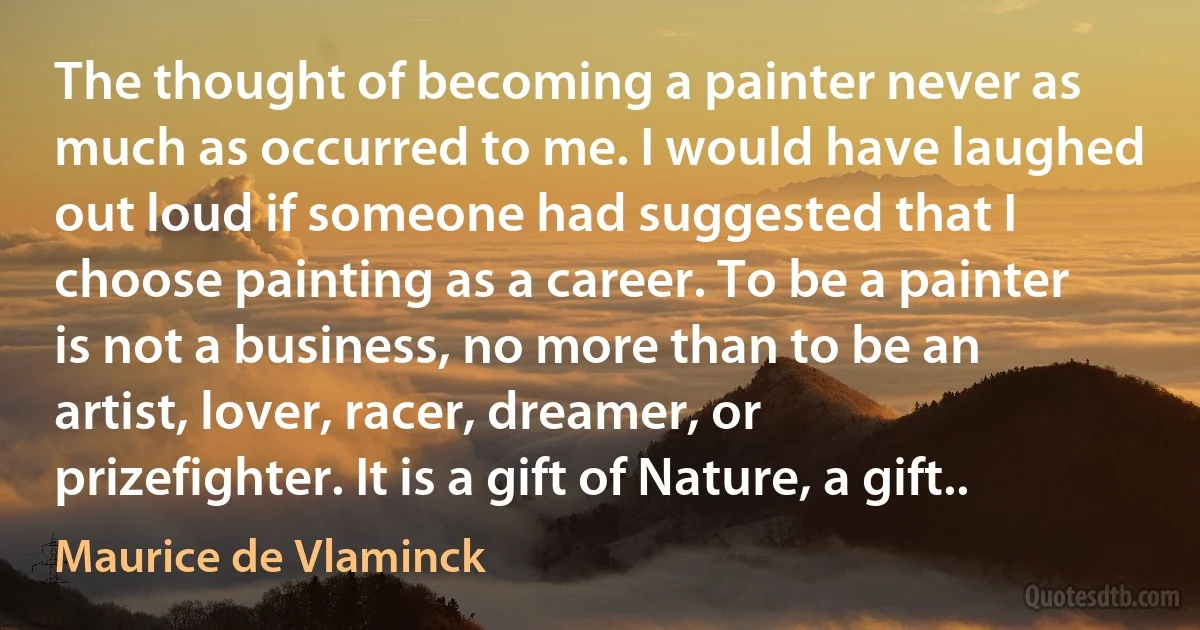 The thought of becoming a painter never as much as occurred to me. I would have laughed out loud if someone had suggested that I choose painting as a career. To be a painter is not a business, no more than to be an artist, lover, racer, dreamer, or prizefighter. It is a gift of Nature, a gift.. (Maurice de Vlaminck)