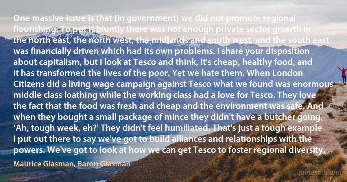 One massive issue is that [in government] we did not promote regional flourishing. To put it bluntly there was not enough private sector growth in the north east, the north west, the midlands and south west, and the south east was financially driven which had its own problems. I share your disposition about capitalism, but I look at Tesco and think, it's cheap, healthy food, and it has transformed the lives of the poor. Yet we hate them. When London Citizens did a living wage campaign against Tesco what we found was enormous middle class loathing while the working class had a love for Tesco. They love the fact that the food was fresh and cheap and the environment was safe. And when they bought a small package of mince they didn't have a butcher going, ‘Ah, tough week, eh?' They didn't feel humiliated. That's just a tough example I put out there to say we've got to build alliances and relationships with the powers. We've got to look at how we can get Tesco to foster regional diversity. (Maurice Glasman, Baron Glasman)