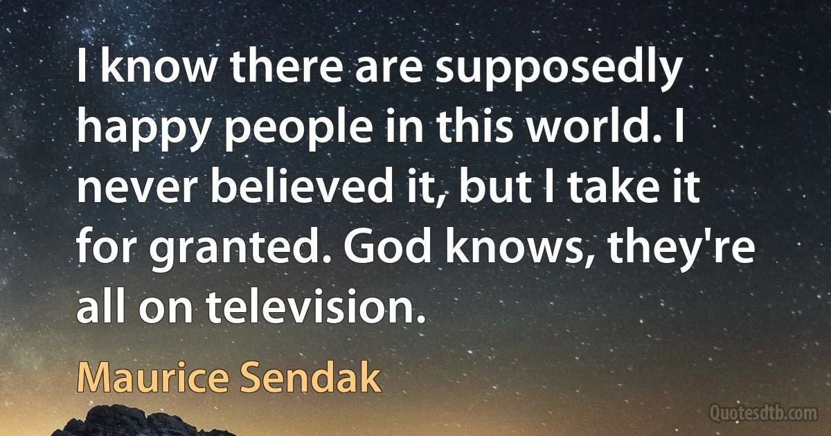 I know there are supposedly happy people in this world. I never believed it, but I take it for granted. God knows, they're all on television. (Maurice Sendak)