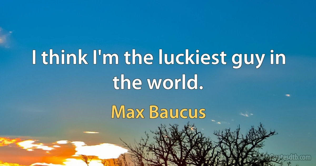 I think I'm the luckiest guy in the world. (Max Baucus)