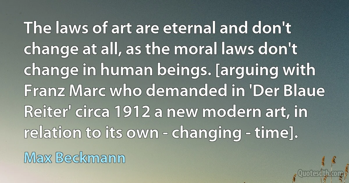 The laws of art are eternal and don't change at all, as the moral laws don't change in human beings. [arguing with Franz Marc who demanded in 'Der Blaue Reiter' circa 1912 a new modern art, in relation to its own - changing - time]. (Max Beckmann)