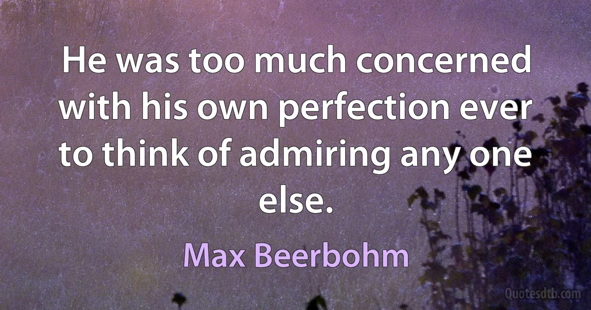 He was too much concerned with his own perfection ever to think of admiring any one else. (Max Beerbohm)