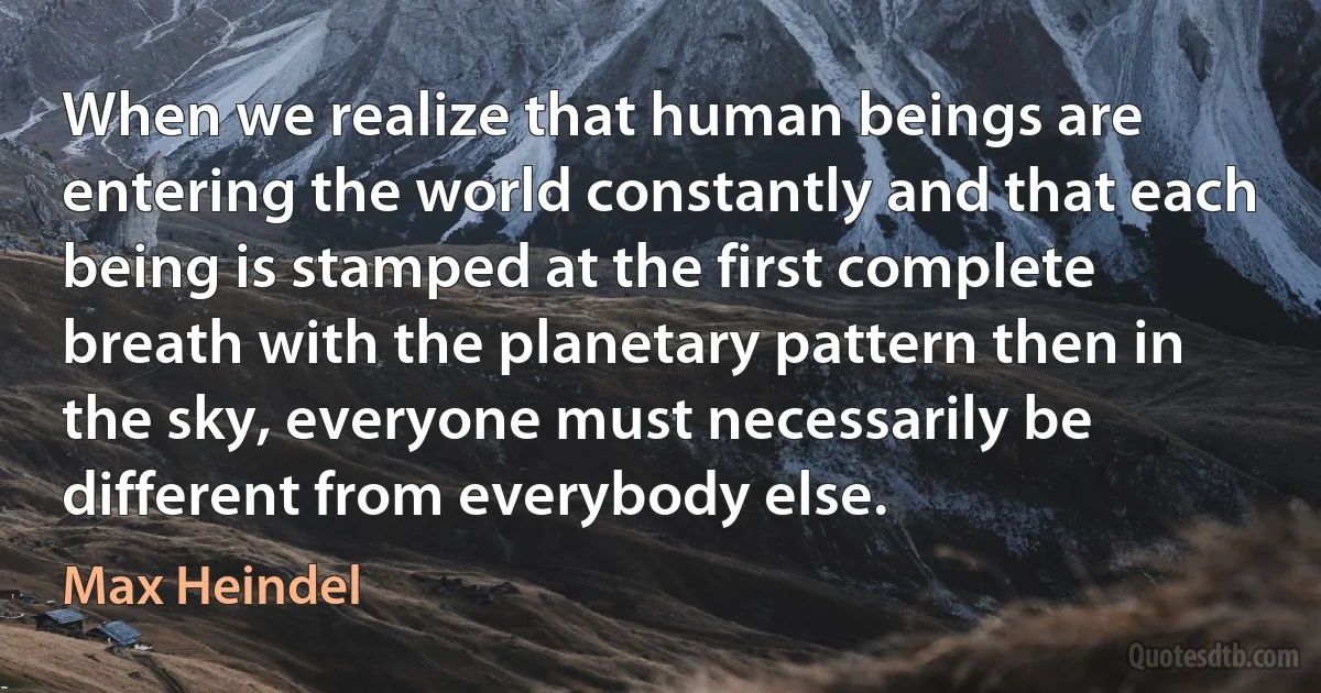 When we realize that human beings are entering the world constantly and that each being is stamped at the first complete breath with the planetary pattern then in the sky, everyone must necessarily be different from everybody else. (Max Heindel)