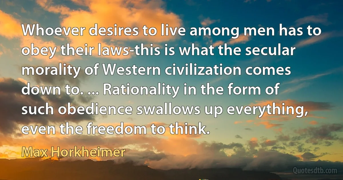 Whoever desires to live among men has to obey their laws-this is what the secular morality of Western civilization comes down to. ... Rationality in the form of such obedience swallows up everything, even the freedom to think. (Max Horkheimer)