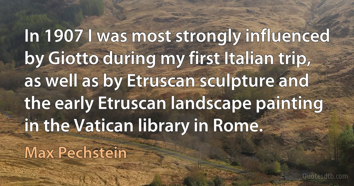 In 1907 I was most strongly influenced by Giotto during my first Italian trip, as well as by Etruscan sculpture and the early Etruscan landscape painting in the Vatican library in Rome. (Max Pechstein)