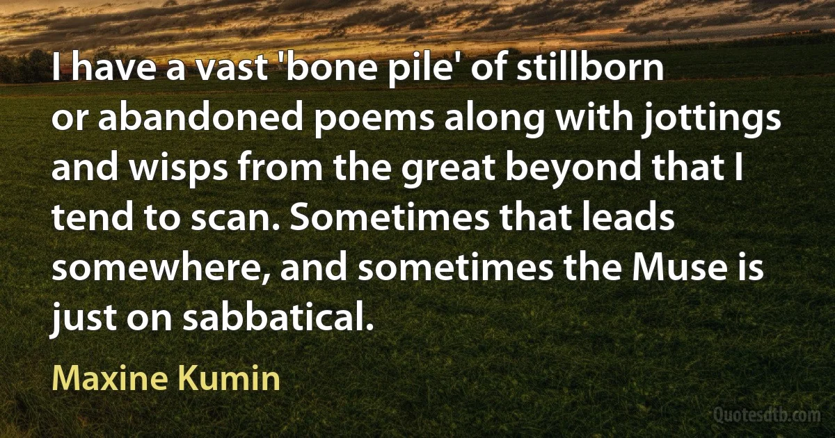 I have a vast 'bone pile' of stillborn or abandoned poems along with jottings and wisps from the great beyond that I tend to scan. Sometimes that leads somewhere, and sometimes the Muse is just on sabbatical. (Maxine Kumin)