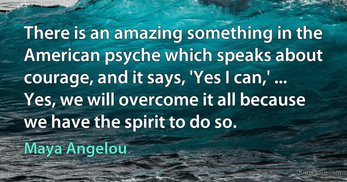 There is an amazing something in the American psyche which speaks about courage, and it says, 'Yes I can,' ... Yes, we will overcome it all because we have the spirit to do so. (Maya Angelou)