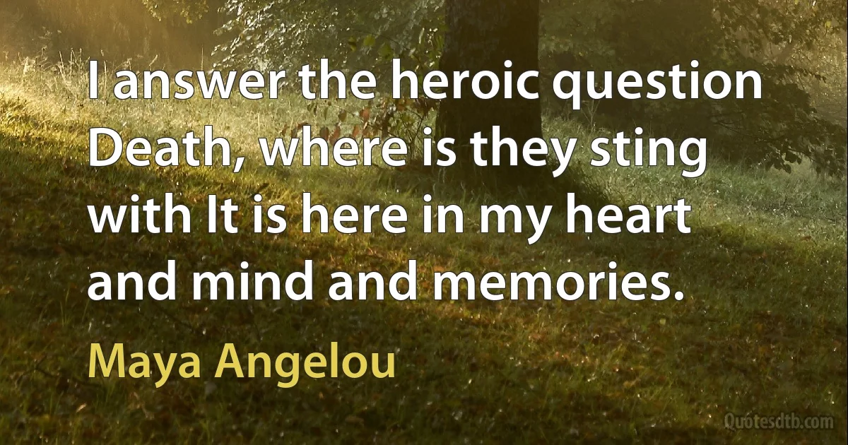 I answer the heroic question Death, where is they sting with It is here in my heart and mind and memories. (Maya Angelou)