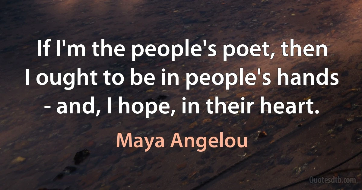 If I'm the people's poet, then I ought to be in people's hands - and, I hope, in their heart. (Maya Angelou)