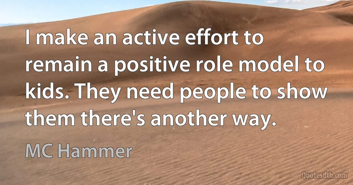 I make an active effort to remain a positive role model to kids. They need people to show them there's another way. (MC Hammer)