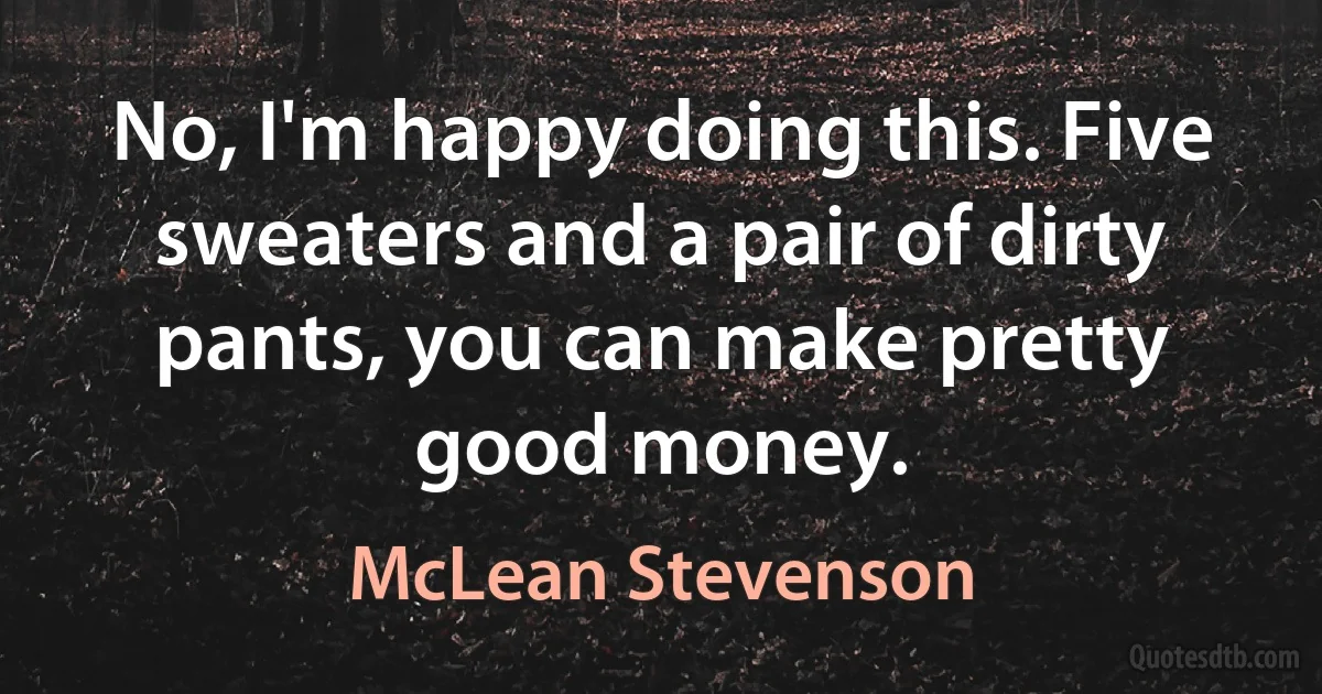 No, I'm happy doing this. Five sweaters and a pair of dirty pants, you can make pretty good money. (McLean Stevenson)