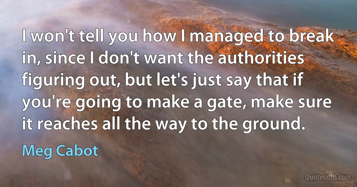 I won't tell you how I managed to break in, since I don't want the authorities figuring out, but let's just say that if you're going to make a gate, make sure it reaches all the way to the ground. (Meg Cabot)