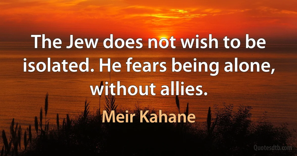 The Jew does not wish to be isolated. He fears being alone, without allies. (Meir Kahane)